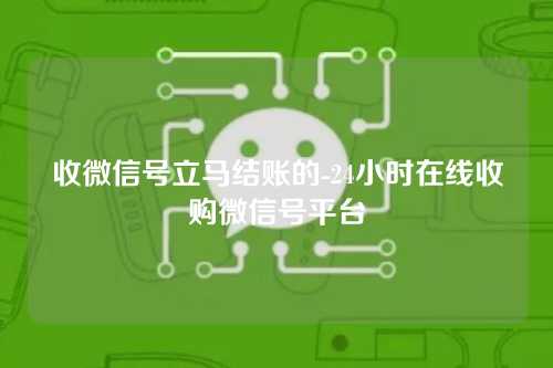 收微信号立马结账的-24小时在线收购微信号平台