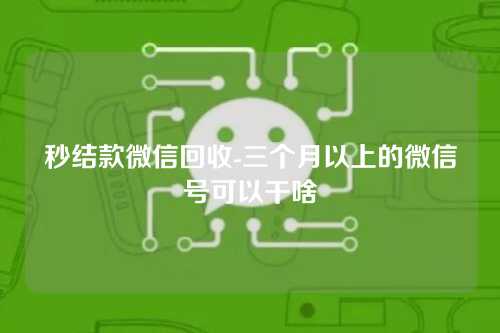 秒结款微信回收-三个月以上的微信号可以干啥