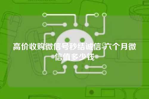 高价收购微信号秒结诚信-六个月微信值多少钱