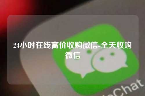 24小时在线高价收购微信-全天收购微信