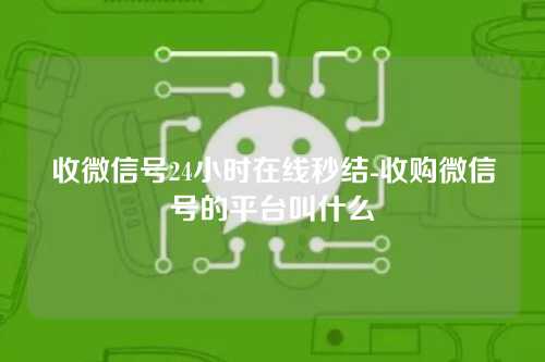 收微信号24小时在线秒结-收购微信号的平台叫什么