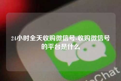 24小时全天收购微信号-收购微信号的平台是什么