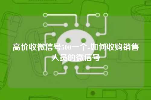 高价收微信号500一个-如何收购销售人员的微信号