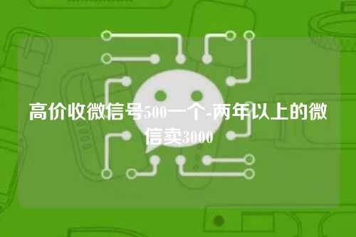 高价收微信号500一个-两年以上的微信卖3000