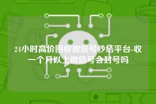 24小时高价回收微信号秒结平台-收一个月以上微信号会封号吗