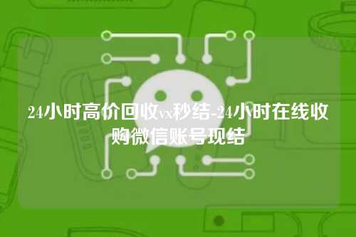 24小时高价回收vx秒结-24小时在线收购微信账号现结