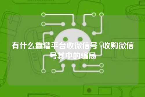 有什么靠谱平台收微信号 -收购微信号其中的骗局