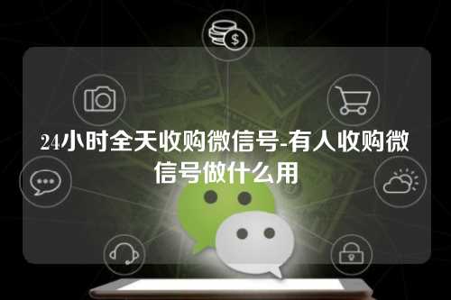 24小时全天收购微信号-有人收购微信号做什么用