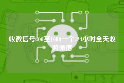 收微信号400至1000一个-24小时全天收购微信