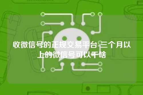 收微信号的正规交易平台-三个月以上的微信号可以干啥