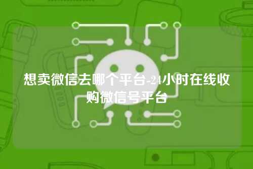 想卖微信去哪个平台-24小时在线收购微信号平台