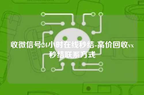 收微信号24小时在线秒结-高价回收vx秒结联系方式