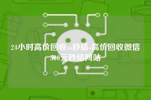 24小时高价回收vx秒结-高价回收微信500元秒结网站