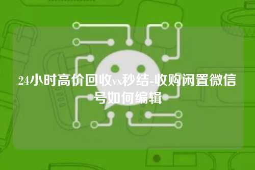 24小时高价回收vx秒结-收购闲置微信号如何编辑