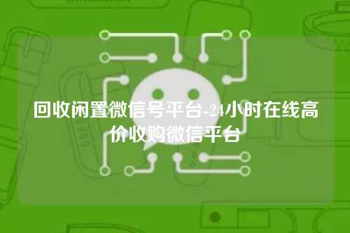 回收闲置微信号平台-24小时在线高价收购微信平台