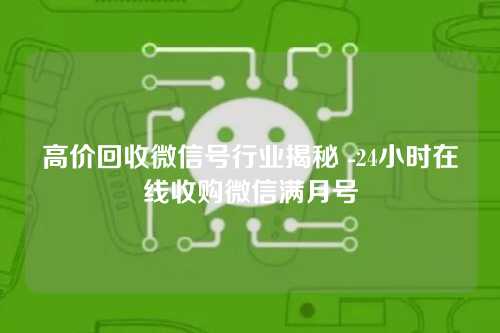 高价回收微信号行业揭秘 -24小时在线收购微信满月号