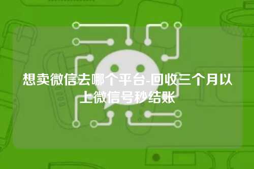 想卖微信去哪个平台-回收三个月以上微信号秒结账