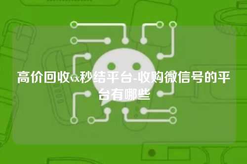 高价回收vx秒结平台-收购微信号的平台有哪些