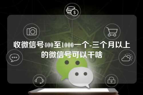 收微信号400至1000一个-三个月以上的微信号可以干啥