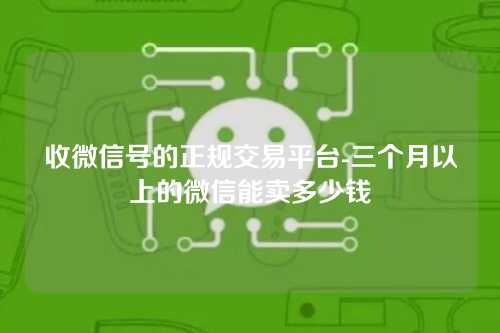 收微信号的正规交易平台-三个月以上的微信能卖多少钱