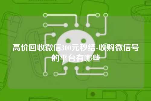 高价回收微信300元秒结-收购微信号的平台有哪些