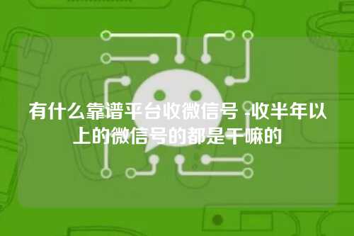 有什么靠谱平台收微信号 -收半年以上的微信号的都是干嘛的