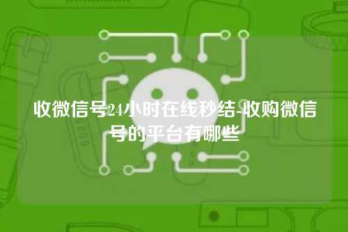收微信号24小时在线秒结-收购微信号的平台有哪些