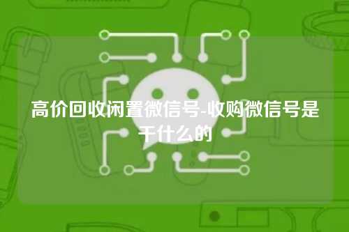 高价回收闲置微信号-收购微信号是干什么的