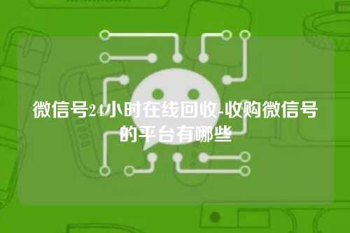 微信号24小时在线回收-收购微信号的平台有哪些