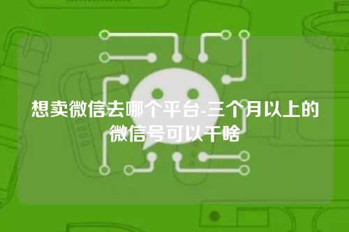 想卖微信去哪个平台-三个月以上的微信号可以干啥