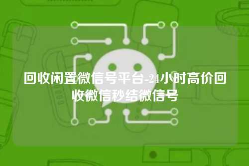 回收闲置微信号平台-24小时高价回收微信秒结微信号