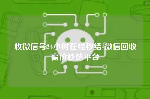 收微信号24小时在线秒结-微信回收高价秒结平台