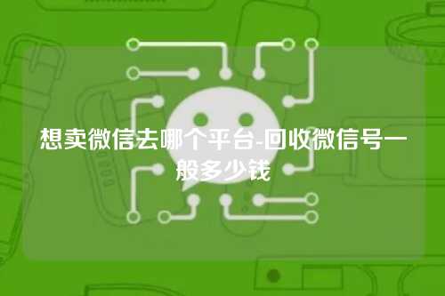 想卖微信去哪个平台-回收微信号一般多少钱