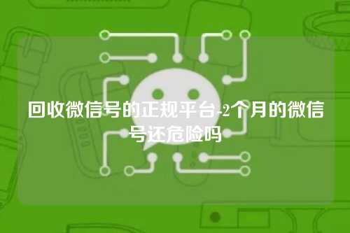 回收微信号的正规平台-2个月的微信号还危险吗