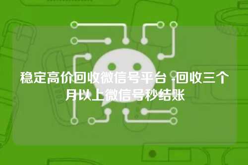 稳定高价回收微信号平台 -回收三个月以上微信号秒结账