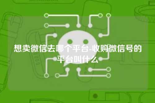想卖微信去哪个平台-收购微信号的平台叫什么