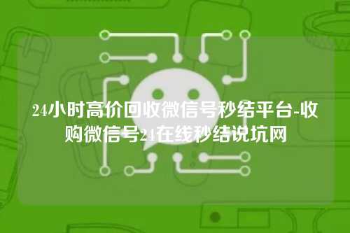 24小时高价回收微信号秒结平台-收购微信号24在线秒结说坑网