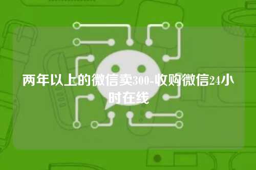 两年以上的微信卖300-收购微信24小时在线