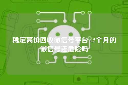 稳定高价回收微信号平台 -2个月的微信号还危险吗
