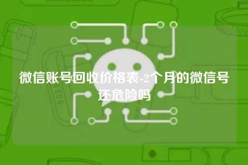 微信账号回收价格表-2个月的微信号还危险吗