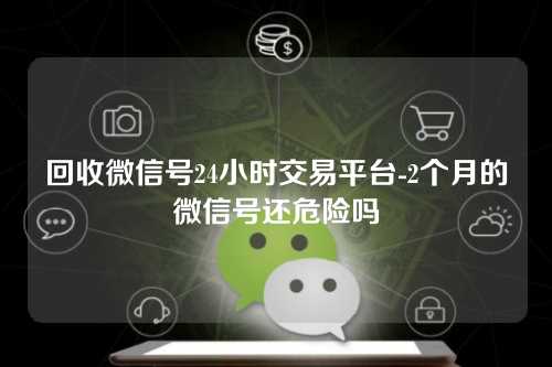 回收微信号24小时交易平台-2个月的微信号还危险吗