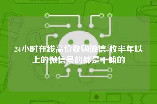 24小时在线高价收购微信-收半年以上的微信号的都是干嘛的