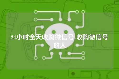 24小时全天收购微信号-收购微信号的人