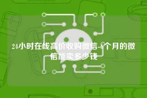 24小时在线高价收购微信-6个月的微信能卖多少钱