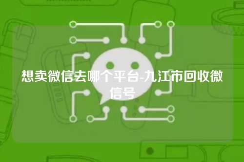 想卖微信去哪个平台-九江市回收微信号