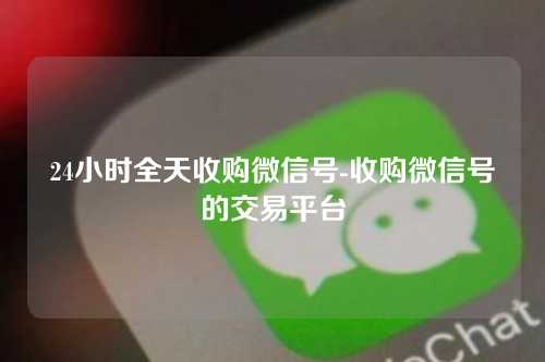 24小时全天收购微信号-收购微信号的交易平台
