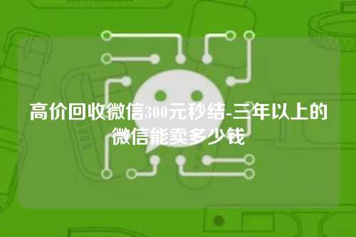 高价回收微信300元秒结-三年以上的微信能卖多少钱