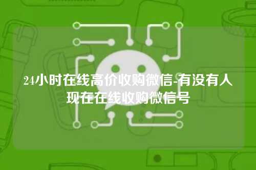 24小时在线高价收购微信-有没有人现在在线收购微信号